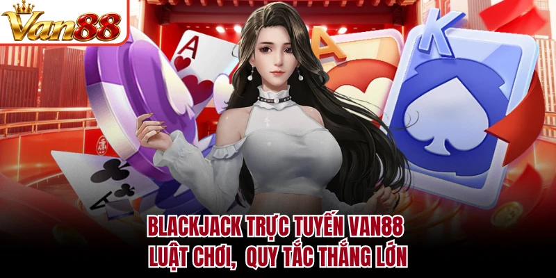 Blackjack Trực Tuyến VAN88 - Luật Chơi, Quy Tắc Thắng Lớn